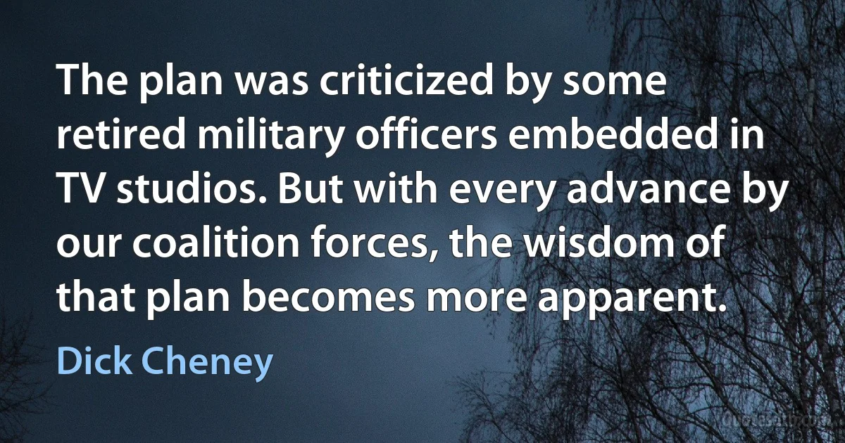 The plan was criticized by some retired military officers embedded in TV studios. But with every advance by our coalition forces, the wisdom of that plan becomes more apparent. (Dick Cheney)