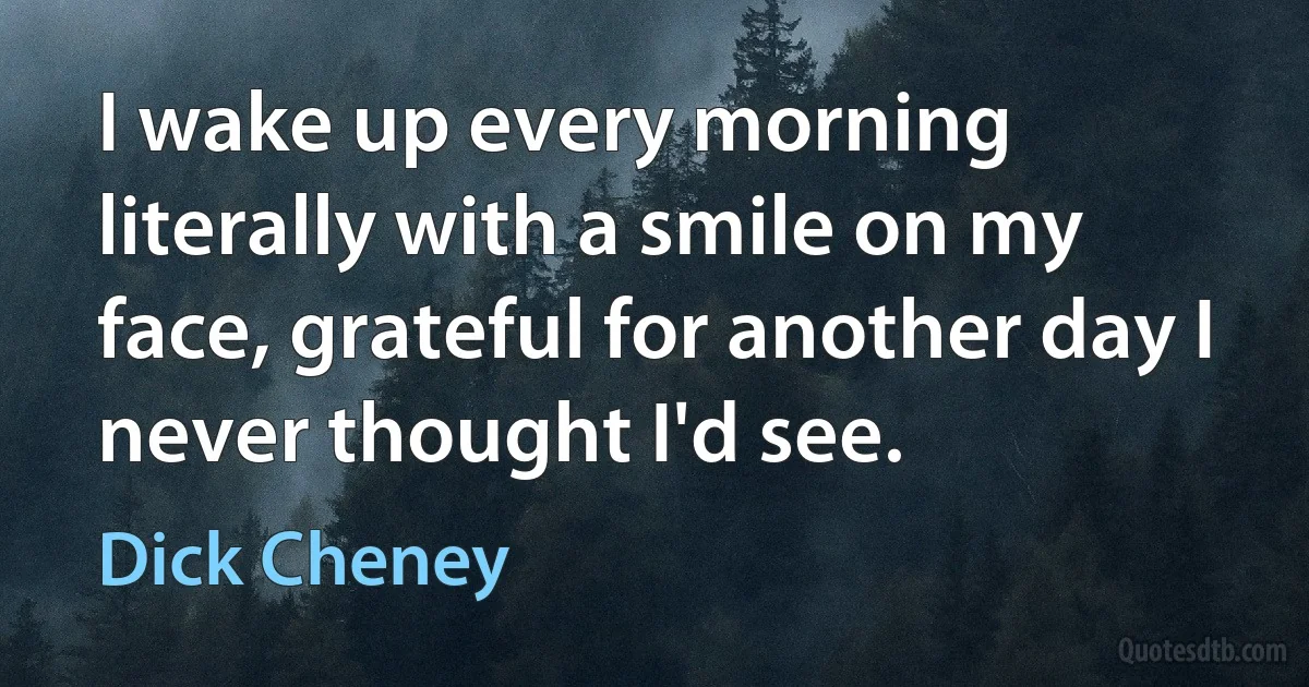 I wake up every morning literally with a smile on my face, grateful for another day I never thought I'd see. (Dick Cheney)