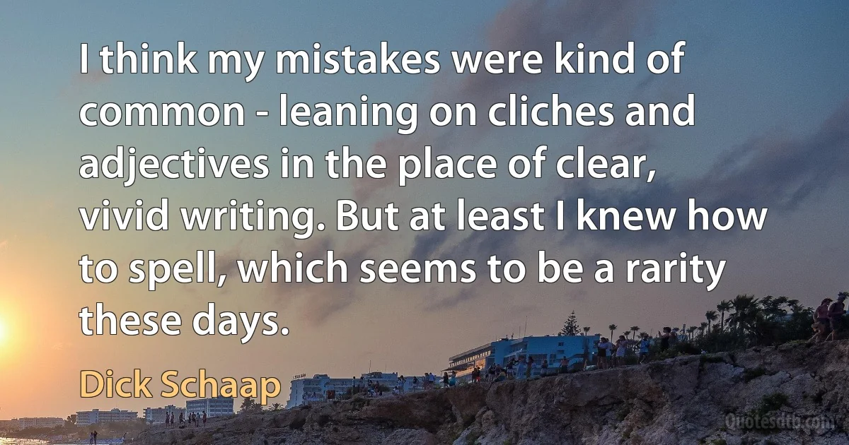 I think my mistakes were kind of common - leaning on cliches and adjectives in the place of clear, vivid writing. But at least I knew how to spell, which seems to be a rarity these days. (Dick Schaap)