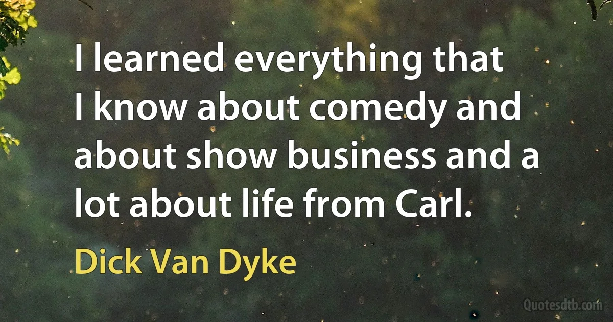 I learned everything that I know about comedy and about show business and a lot about life from Carl. (Dick Van Dyke)