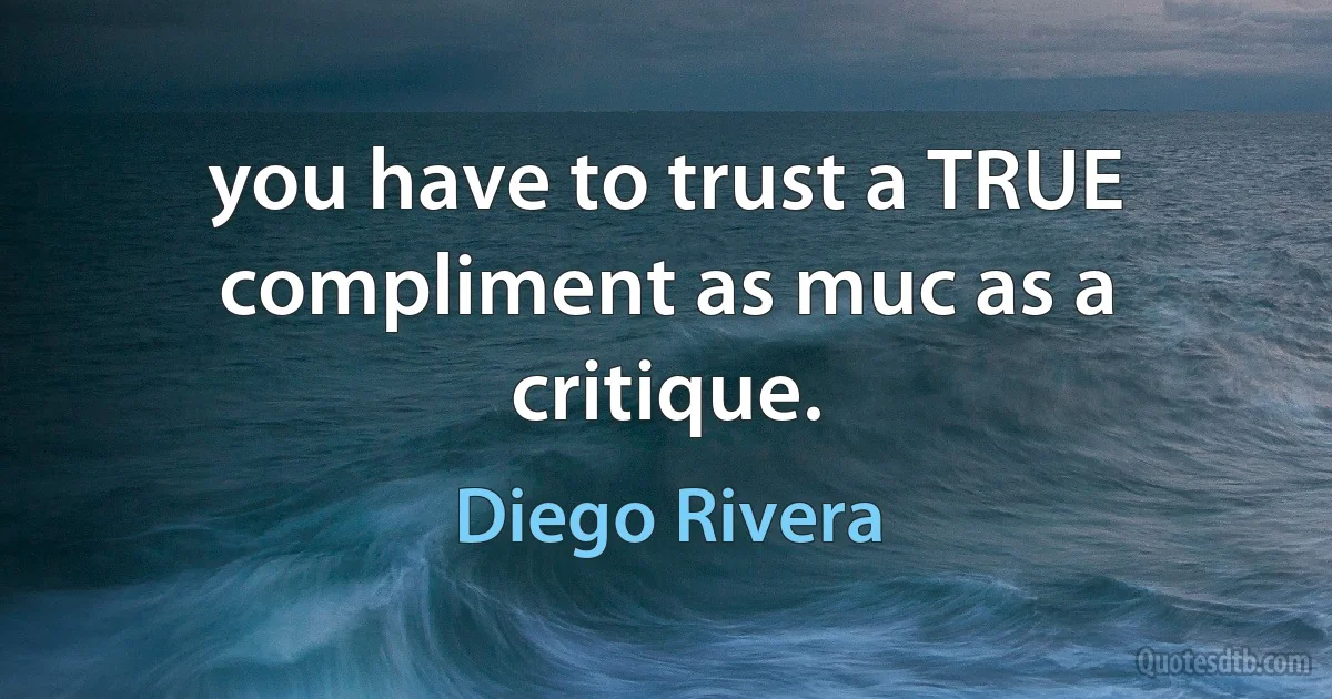 you have to trust a TRUE compliment as muc as a critique. (Diego Rivera)