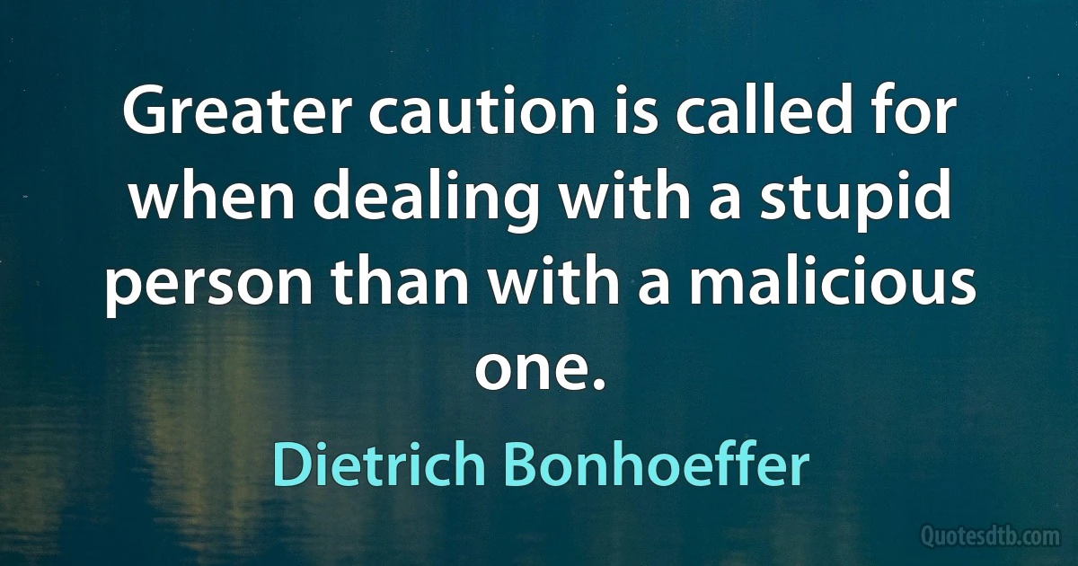 Greater caution is called for when dealing with a stupid person than with a malicious one. (Dietrich Bonhoeffer)