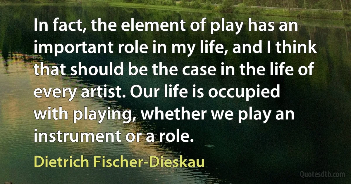 In fact, the element of play has an important role in my life, and I think that should be the case in the life of every artist. Our life is occupied with playing, whether we play an instrument or a role. (Dietrich Fischer-Dieskau)