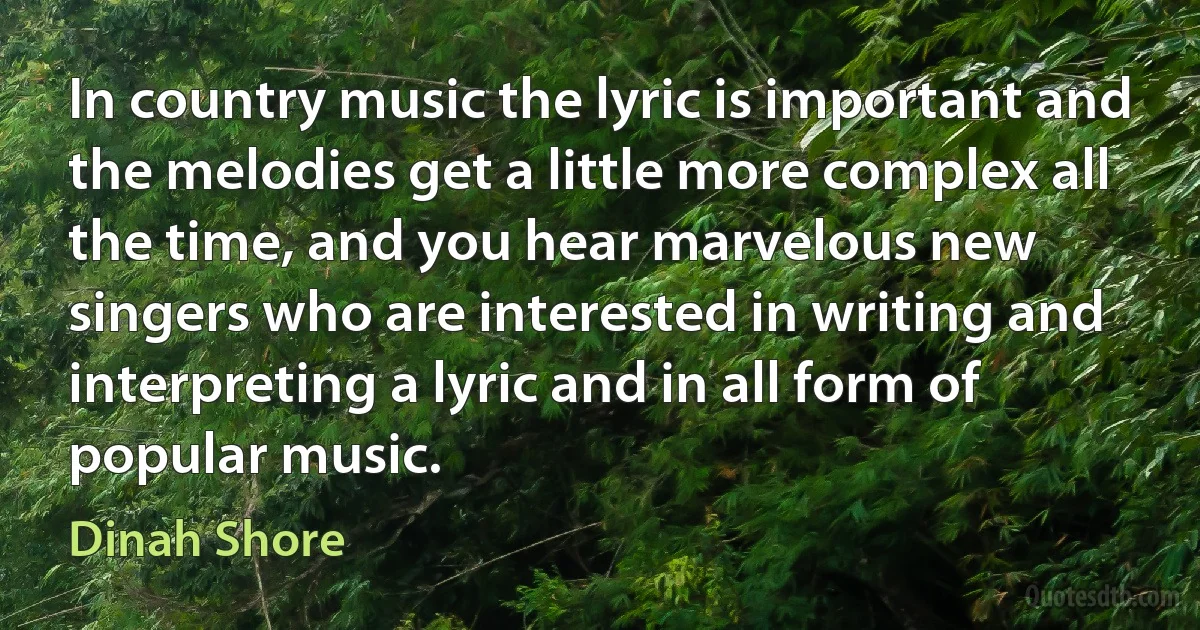 In country music the lyric is important and the melodies get a little more complex all the time, and you hear marvelous new singers who are interested in writing and interpreting a lyric and in all form of popular music. (Dinah Shore)