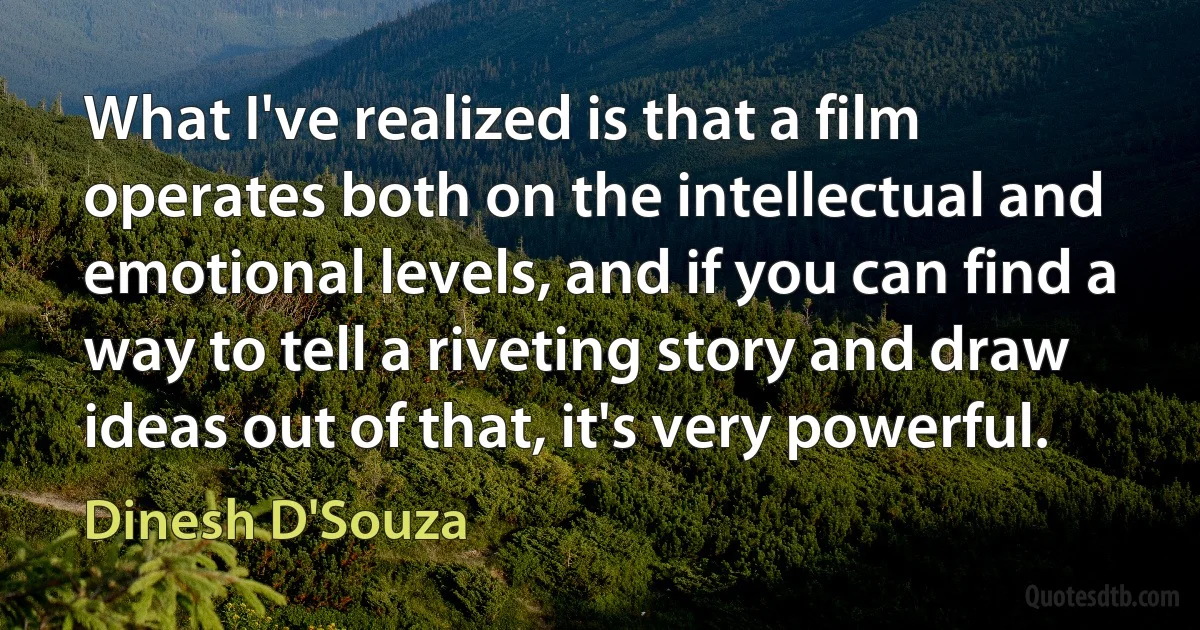 What I've realized is that a film operates both on the intellectual and emotional levels, and if you can find a way to tell a riveting story and draw ideas out of that, it's very powerful. (Dinesh D'Souza)