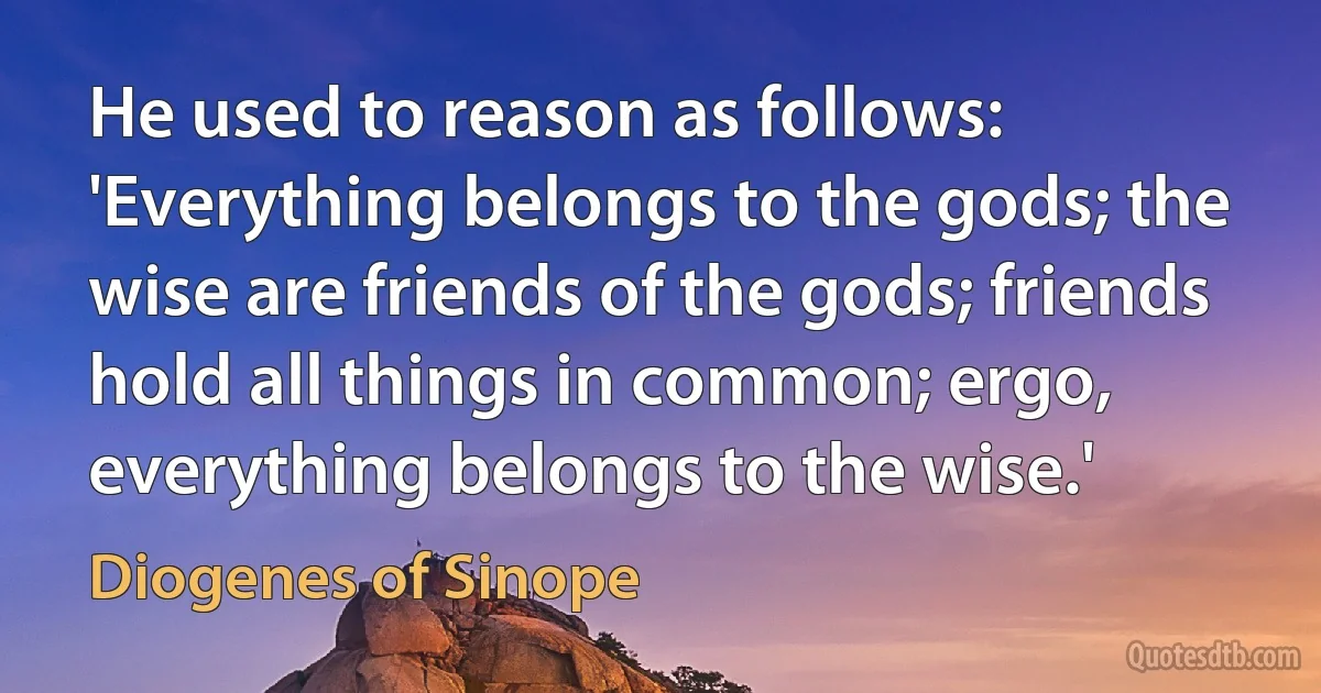 He used to reason as follows: 'Everything belongs to the gods; the wise are friends of the gods; friends hold all things in common; ergo, everything belongs to the wise.' (Diogenes of Sinope)