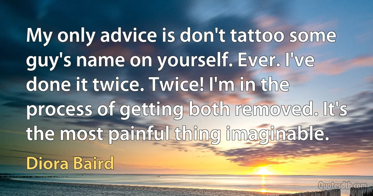 My only advice is don't tattoo some guy's name on yourself. Ever. I've done it twice. Twice! I'm in the process of getting both removed. It's the most painful thing imaginable. (Diora Baird)