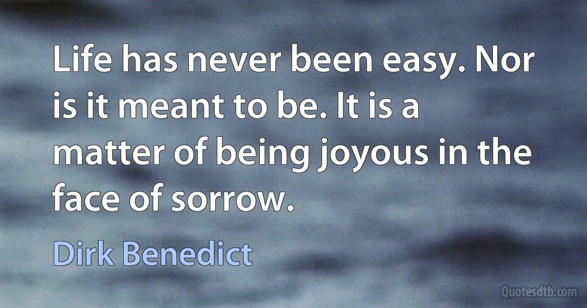 Life has never been easy. Nor is it meant to be. It is a matter of being joyous in the face of sorrow. (Dirk Benedict)