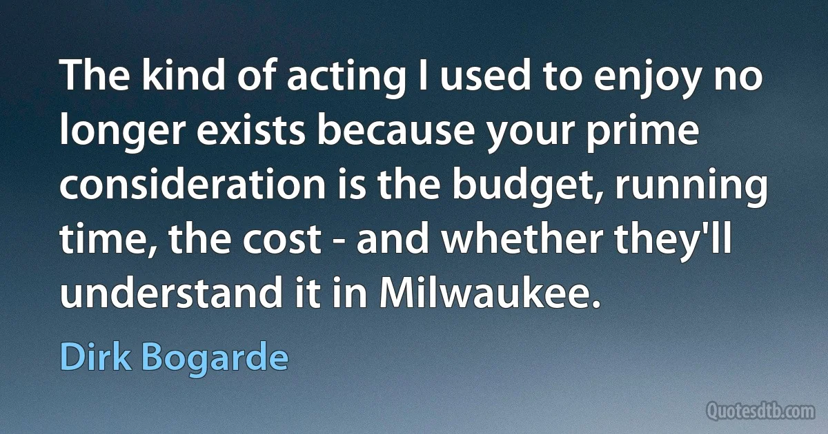 The kind of acting I used to enjoy no longer exists because your prime consideration is the budget, running time, the cost - and whether they'll understand it in Milwaukee. (Dirk Bogarde)