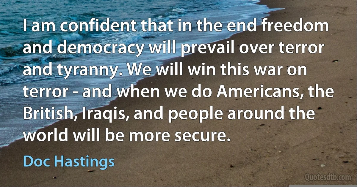 I am confident that in the end freedom and democracy will prevail over terror and tyranny. We will win this war on terror - and when we do Americans, the British, Iraqis, and people around the world will be more secure. (Doc Hastings)