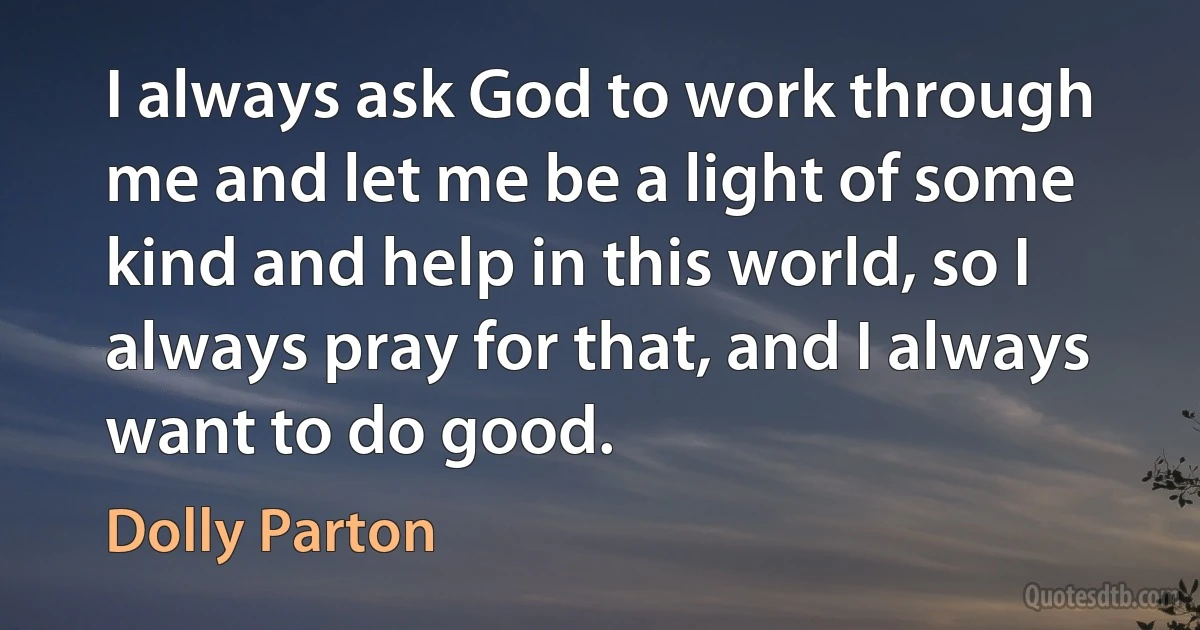 I always ask God to work through me and let me be a light of some kind and help in this world, so I always pray for that, and I always want to do good. (Dolly Parton)