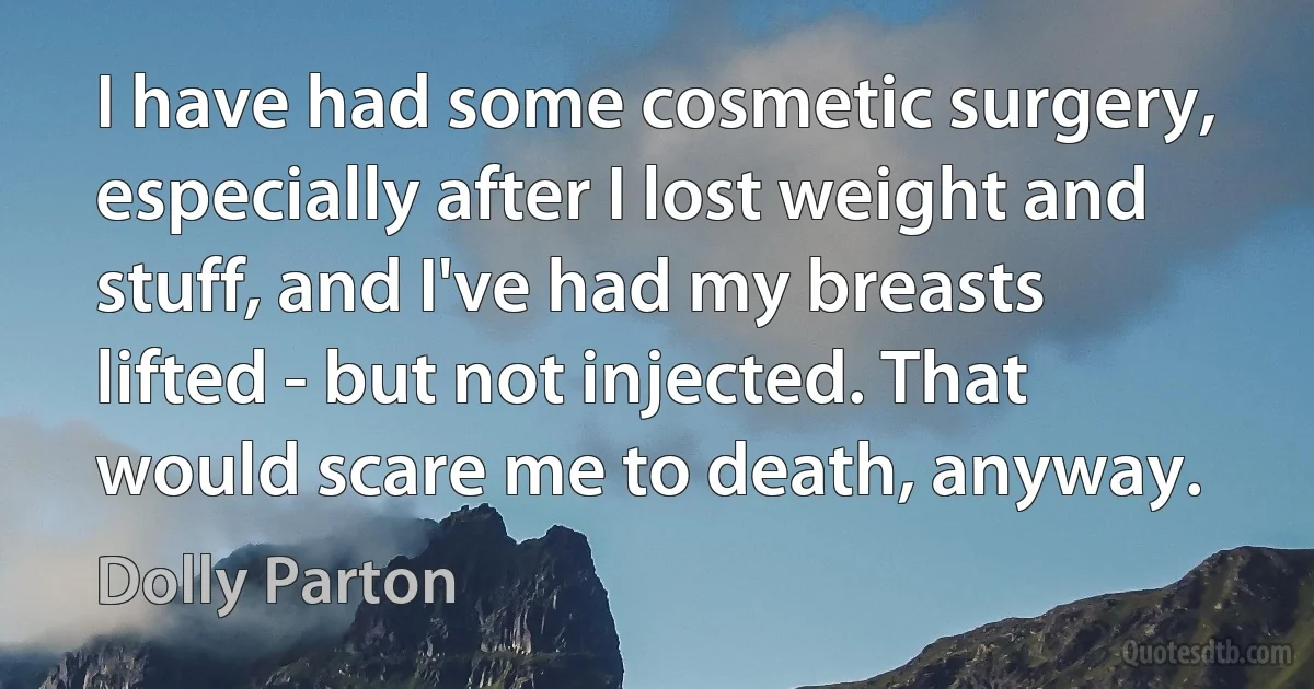 I have had some cosmetic surgery, especially after I lost weight and stuff, and I've had my breasts lifted - but not injected. That would scare me to death, anyway. (Dolly Parton)