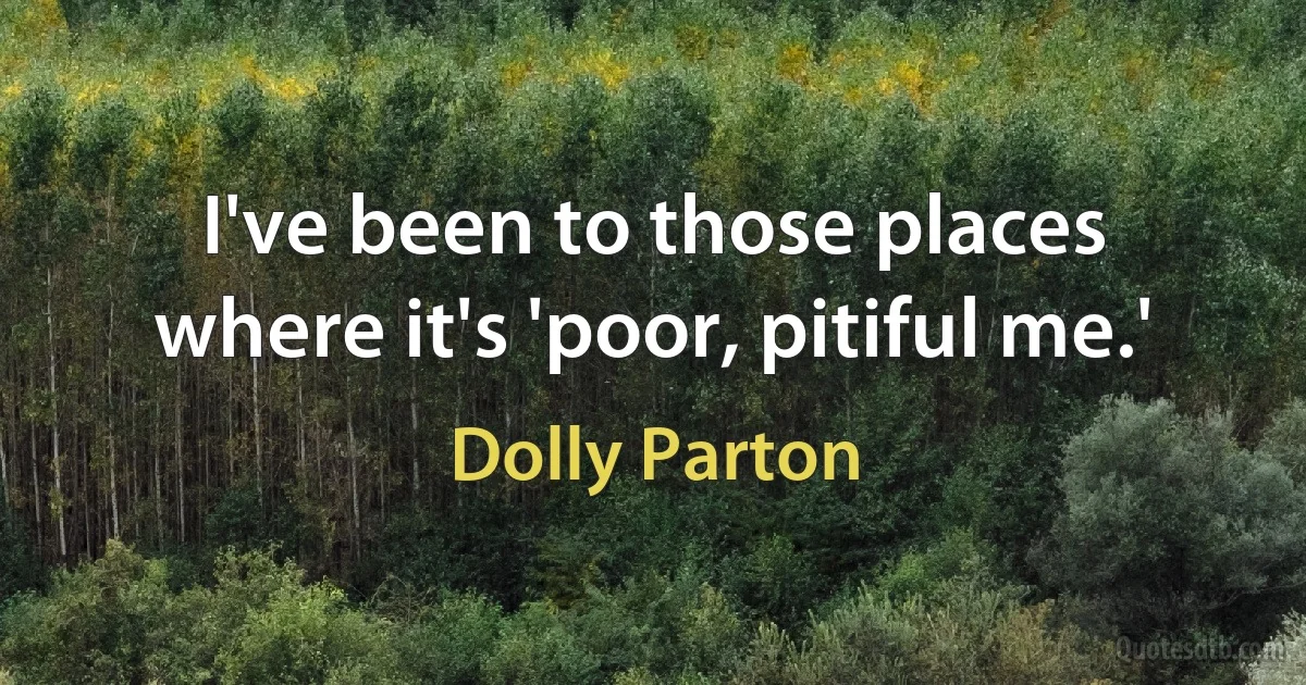 I've been to those places where it's 'poor, pitiful me.' (Dolly Parton)