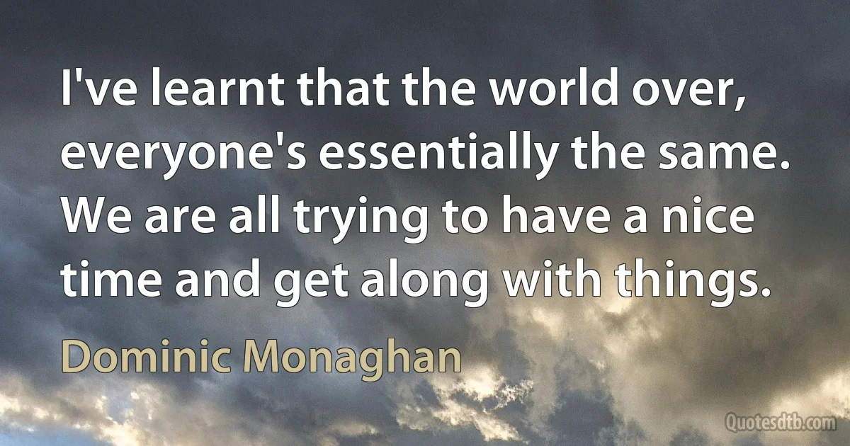 I've learnt that the world over, everyone's essentially the same. We are all trying to have a nice time and get along with things. (Dominic Monaghan)