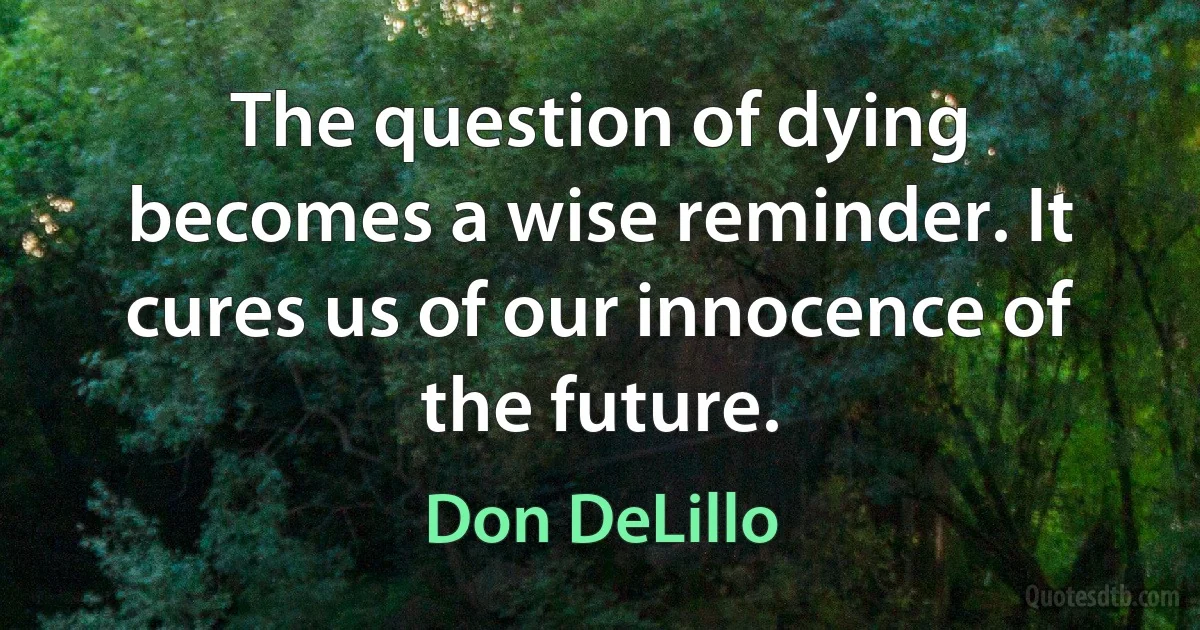 The question of dying becomes a wise reminder. It cures us of our innocence of the future. (Don DeLillo)