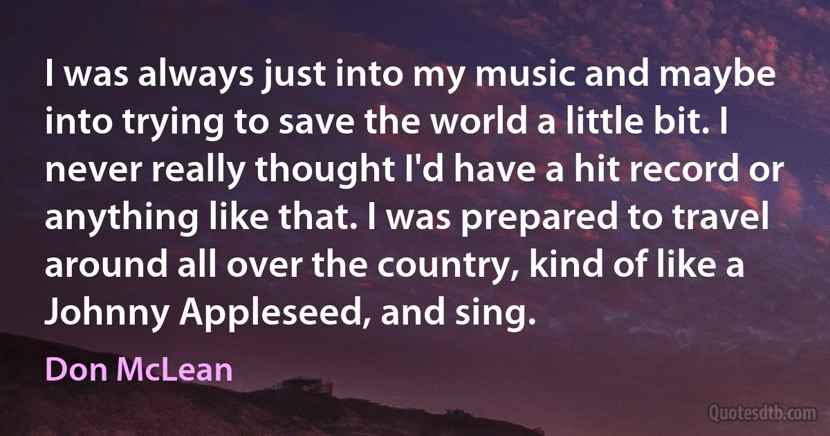 I was always just into my music and maybe into trying to save the world a little bit. I never really thought I'd have a hit record or anything like that. I was prepared to travel around all over the country, kind of like a Johnny Appleseed, and sing. (Don McLean)