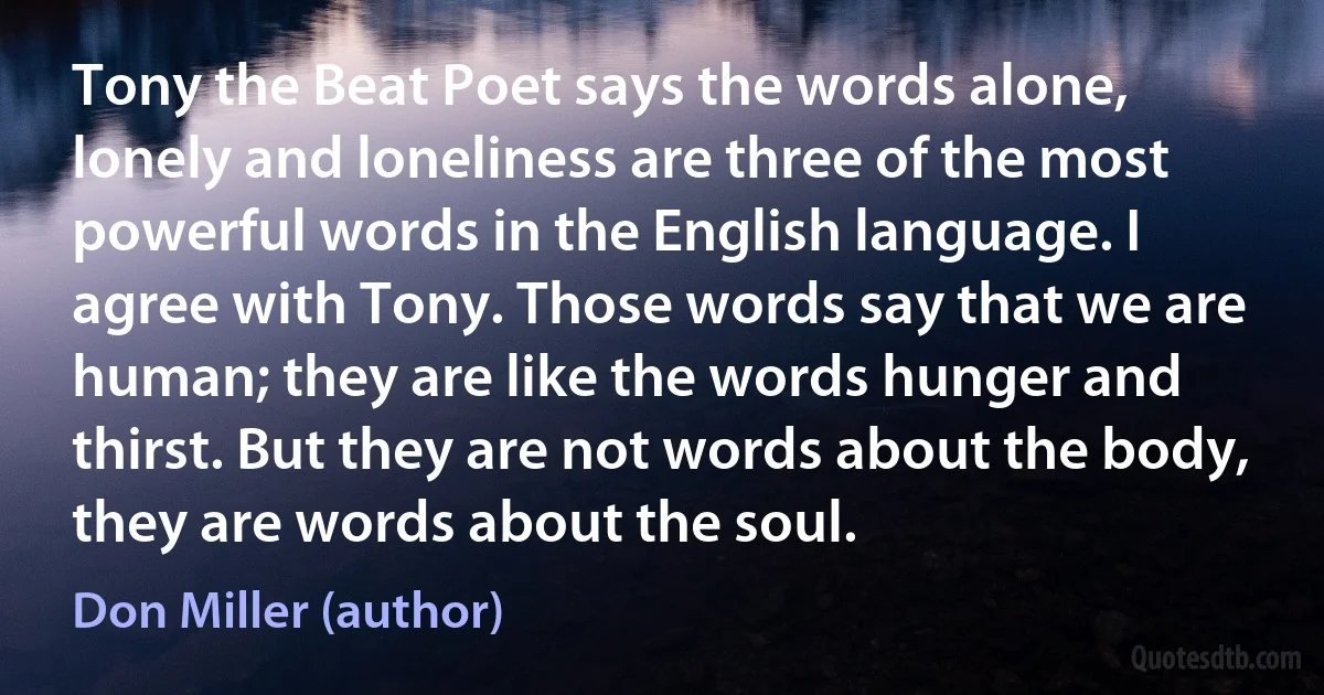 Tony the Beat Poet says the words alone, lonely and loneliness are three of the most powerful words in the English language. I agree with Tony. Those words say that we are human; they are like the words hunger and thirst. But they are not words about the body, they are words about the soul. (Don Miller (author))