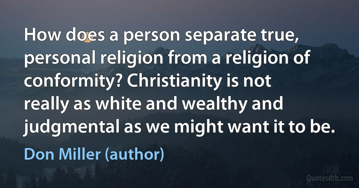 How does a person separate true, personal religion from a religion of conformity? Christianity is not really as white and wealthy and judgmental as we might want it to be. (Don Miller (author))