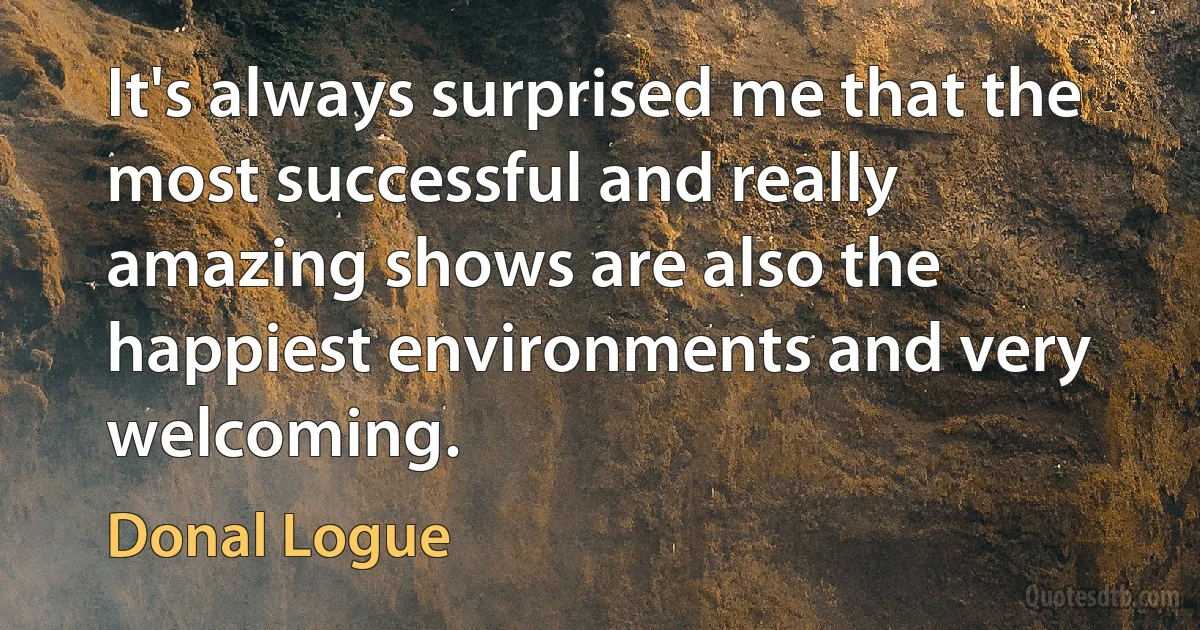 It's always surprised me that the most successful and really amazing shows are also the happiest environments and very welcoming. (Donal Logue)