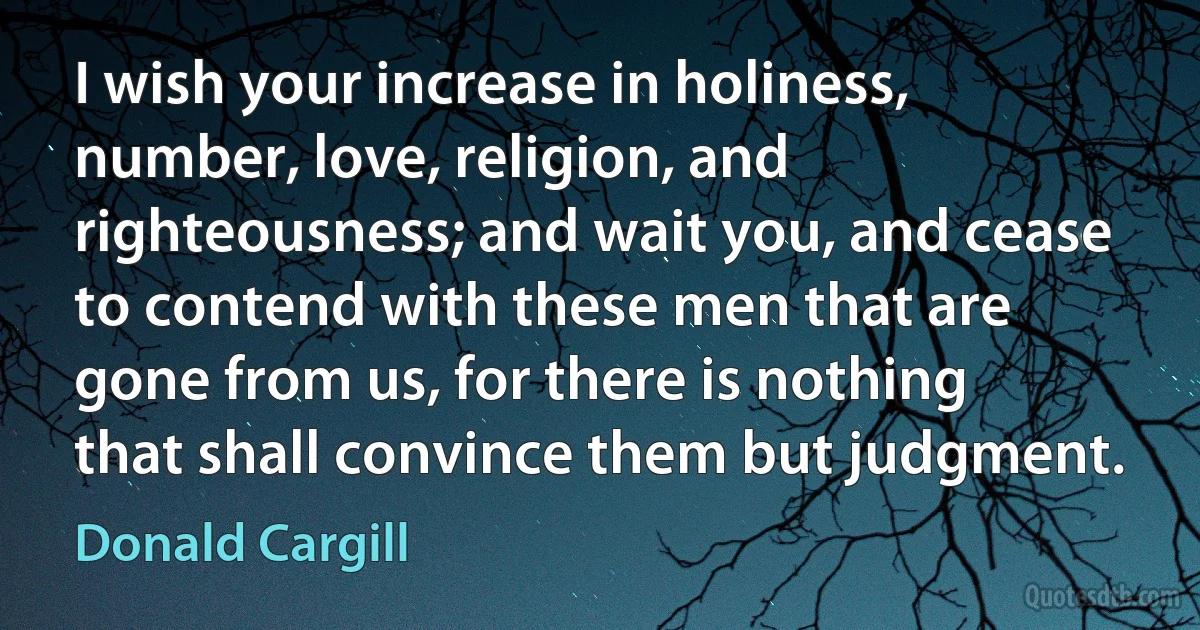 I wish your increase in holiness, number, love, religion, and righteousness; and wait you, and cease to contend with these men that are gone from us, for there is nothing that shall convince them but judgment. (Donald Cargill)