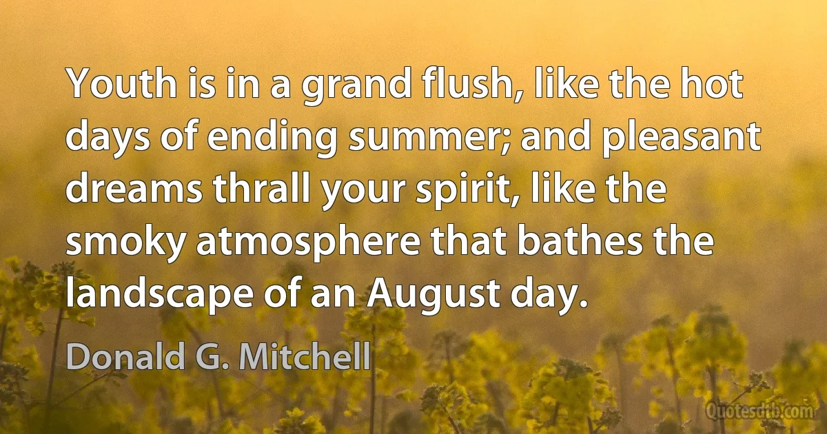 Youth is in a grand flush, like the hot days of ending summer; and pleasant dreams thrall your spirit, like the smoky atmosphere that bathes the landscape of an August day. (Donald G. Mitchell)