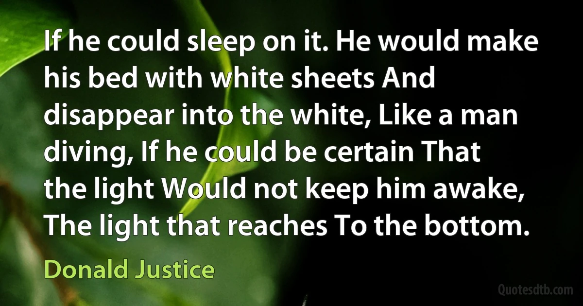 If he could sleep on it. He would make his bed with white sheets And disappear into the white, Like a man diving, If he could be certain That the light Would not keep him awake, The light that reaches To the bottom. (Donald Justice)