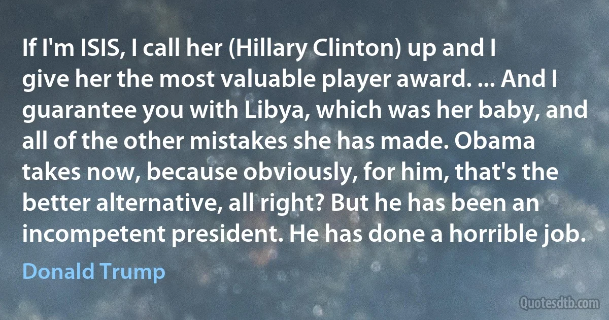 If I'm ISIS, I call her (Hillary Clinton) up and I give her the most valuable player award. ... And I guarantee you with Libya, which was her baby, and all of the other mistakes she has made. Obama takes now, because obviously, for him, that's the better alternative, all right? But he has been an incompetent president. He has done a horrible job. (Donald Trump)