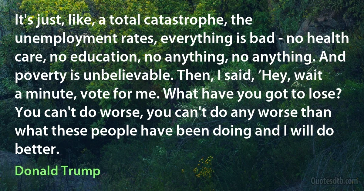 It's just, like, a total catastrophe, the unemployment rates, everything is bad - no health care, no education, no anything, no anything. And poverty is unbelievable. Then, I said, ‘Hey, wait a minute, vote for me. What have you got to lose? You can't do worse, you can't do any worse than what these people have been doing and I will do better. (Donald Trump)