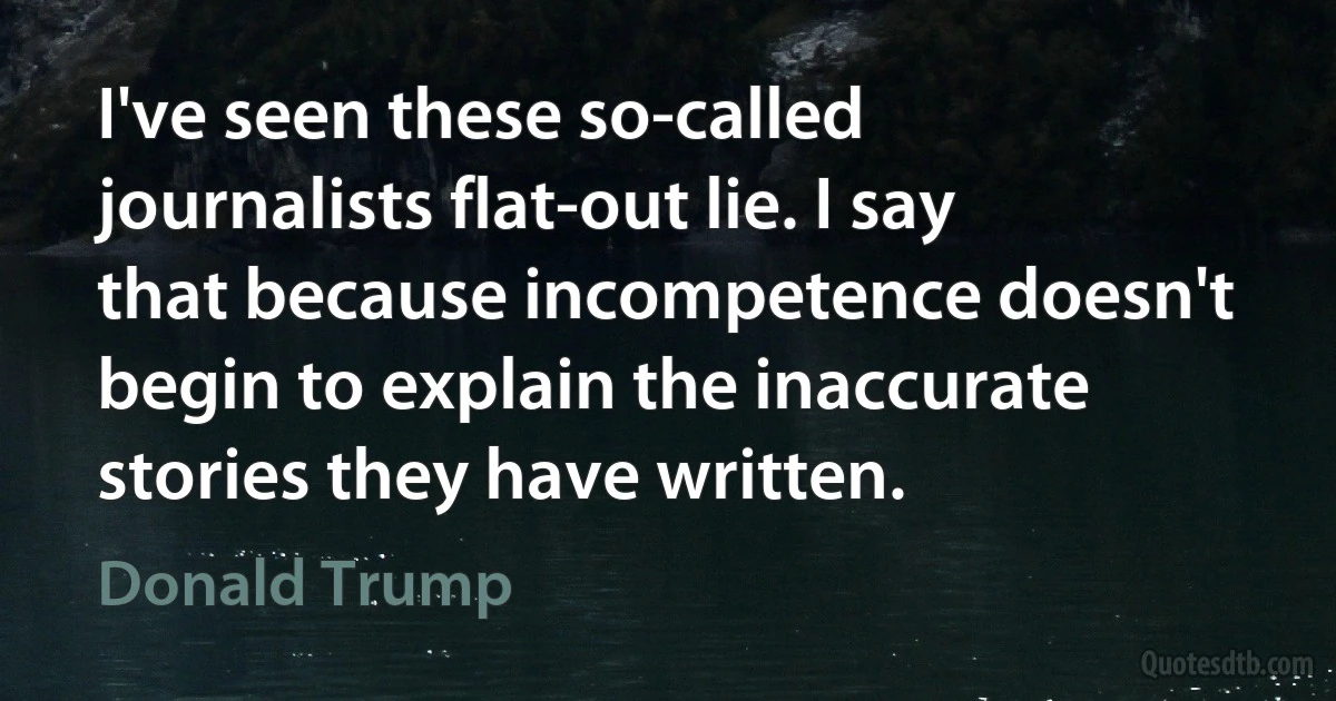 I've seen these so-called journalists flat-out lie. I say that because incompetence doesn't begin to explain the inaccurate stories they have written. (Donald Trump)