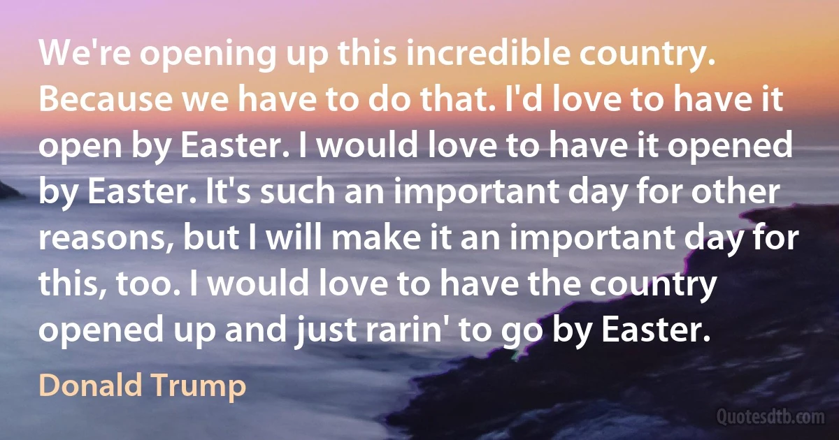 We're opening up this incredible country. Because we have to do that. I'd love to have it open by Easter. I would love to have it opened by Easter. It's such an important day for other reasons, but I will make it an important day for this, too. I would love to have the country opened up and just rarin' to go by Easter. (Donald Trump)