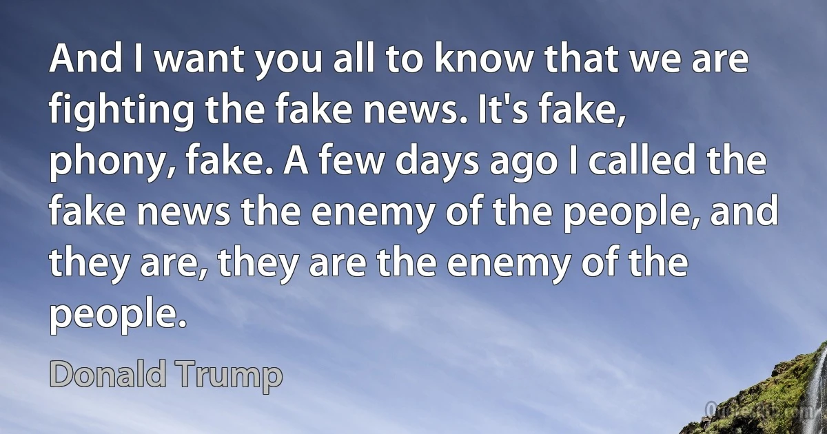 And I want you all to know that we are fighting the fake news. It's fake, phony, fake. A few days ago I called the fake news the enemy of the people, and they are, they are the enemy of the people. (Donald Trump)