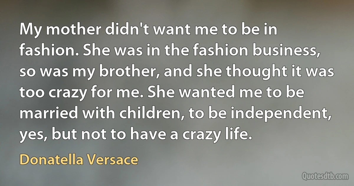 My mother didn't want me to be in fashion. She was in the fashion business, so was my brother, and she thought it was too crazy for me. She wanted me to be married with children, to be independent, yes, but not to have a crazy life. (Donatella Versace)