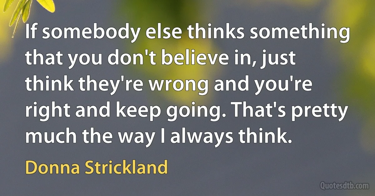 If somebody else thinks something that you don't believe in, just think they're wrong and you're right and keep going. That's pretty much the way I always think. (Donna Strickland)