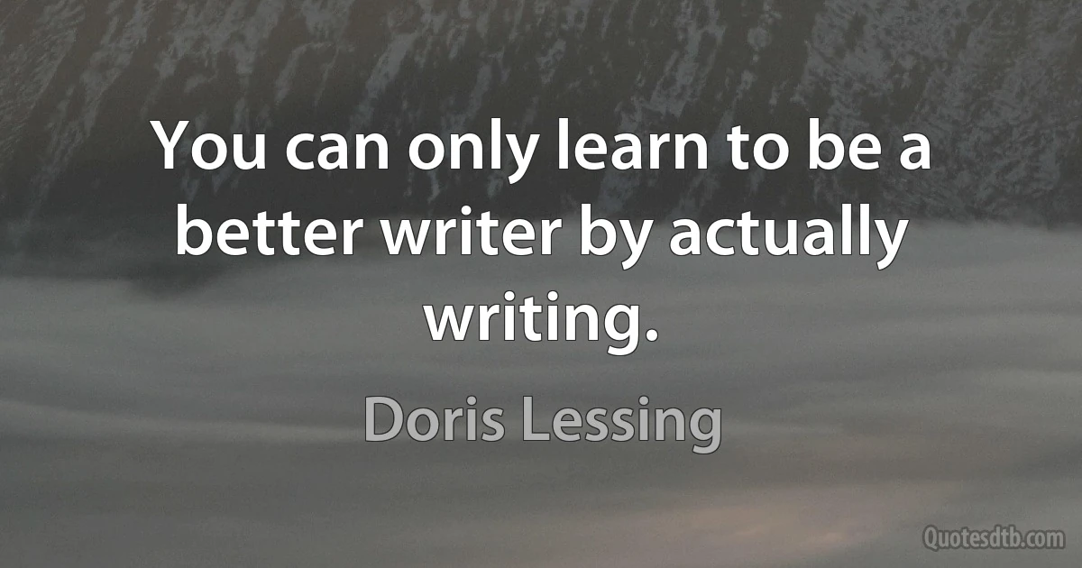 You can only learn to be a better writer by actually writing. (Doris Lessing)