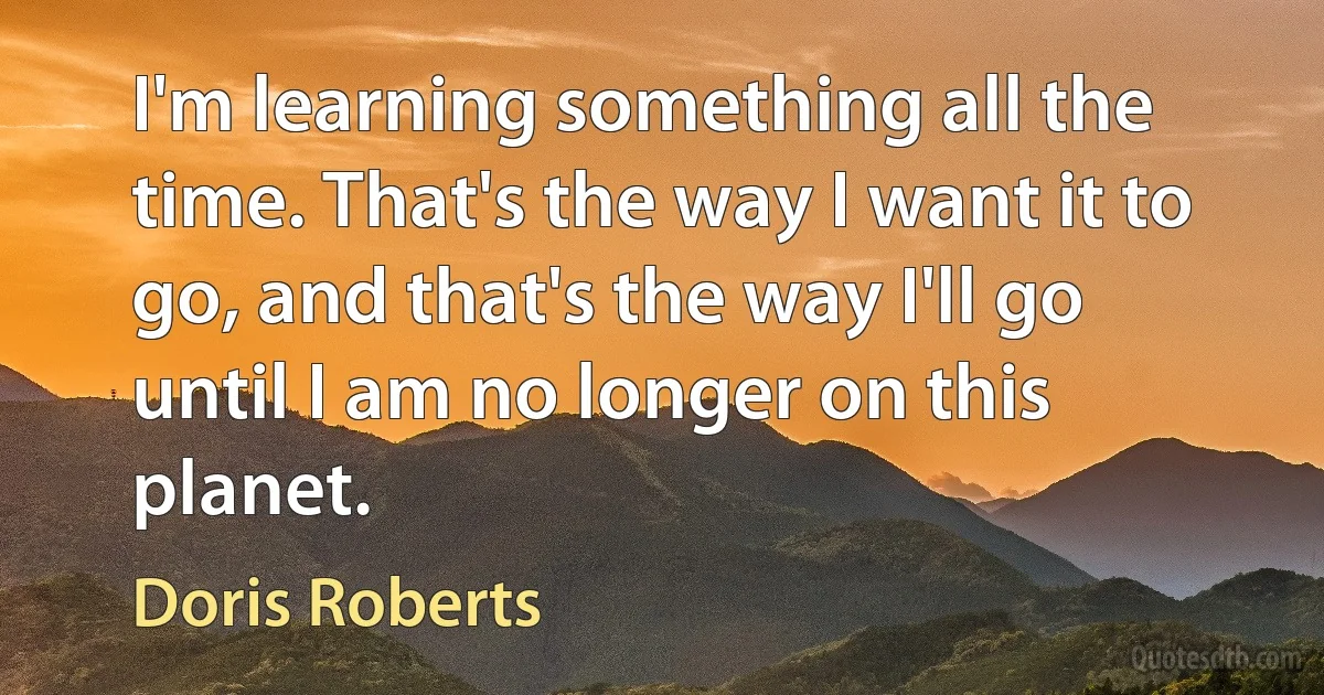 I'm learning something all the time. That's the way I want it to go, and that's the way I'll go until I am no longer on this planet. (Doris Roberts)