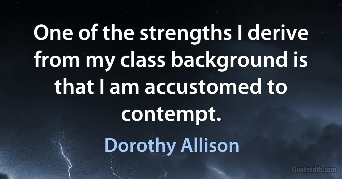 One of the strengths I derive from my class background is that I am accustomed to contempt. (Dorothy Allison)