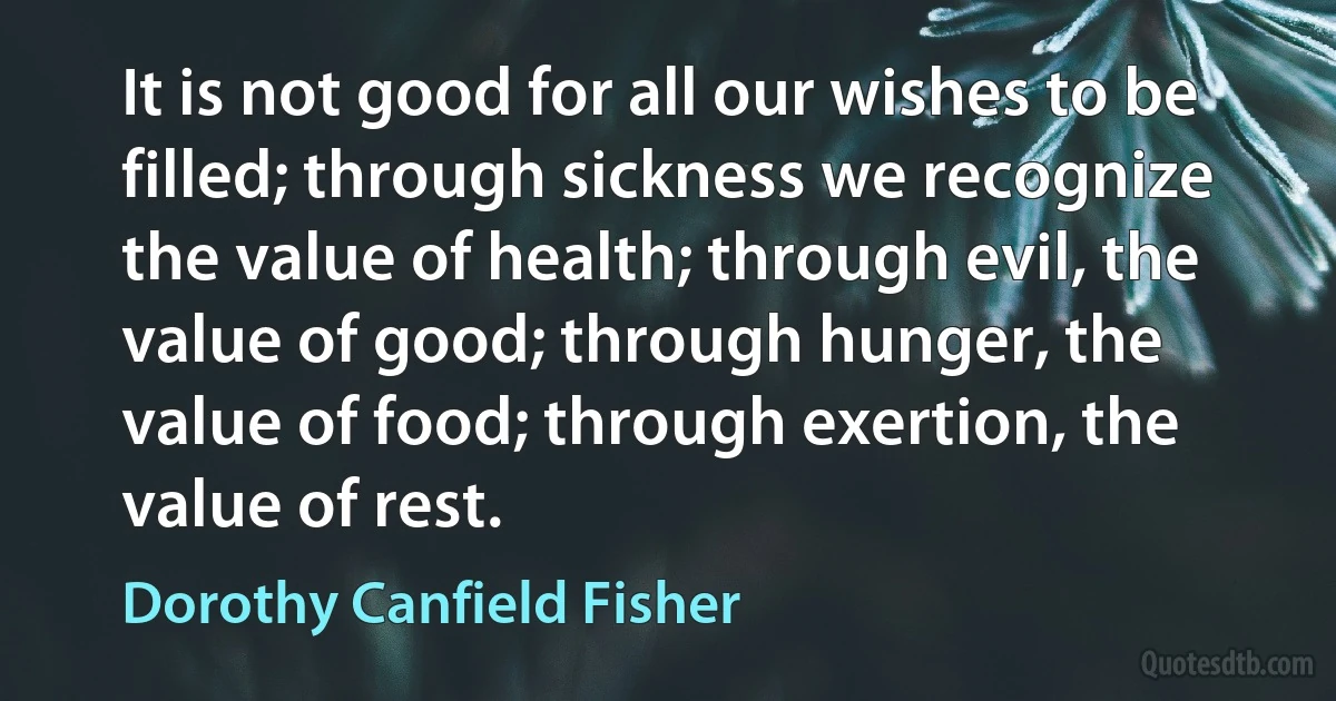 It is not good for all our wishes to be filled; through sickness we recognize the value of health; through evil, the value of good; through hunger, the value of food; through exertion, the value of rest. (Dorothy Canfield Fisher)