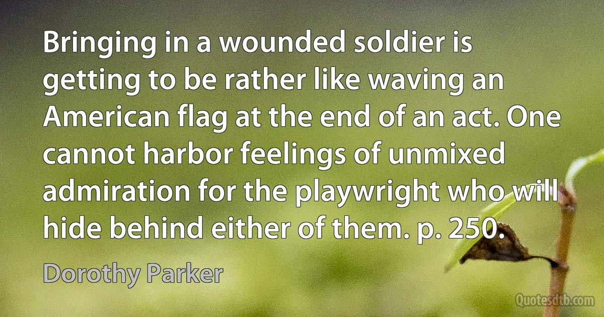 Bringing in a wounded soldier is getting to be rather like waving an American flag at the end of an act. One cannot harbor feelings of unmixed admiration for the playwright who will hide behind either of them. p. 250. (Dorothy Parker)