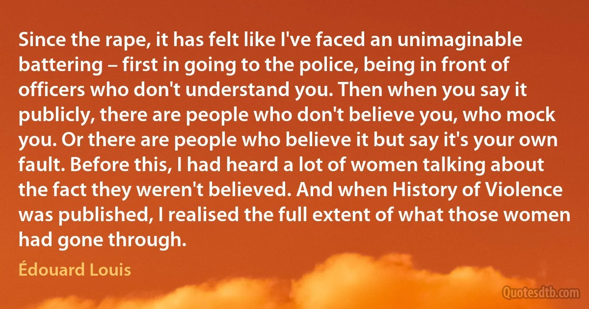 Since the rape, it has felt like I've faced an unimaginable battering – first in going to the police, being in front of officers who don't understand you. Then when you say it publicly, there are people who don't believe you, who mock you. Or there are people who believe it but say it's your own fault. Before this, I had heard a lot of women talking about the fact they weren't believed. And when History of Violence was published, I realised the full extent of what those women had gone through. (Édouard Louis)