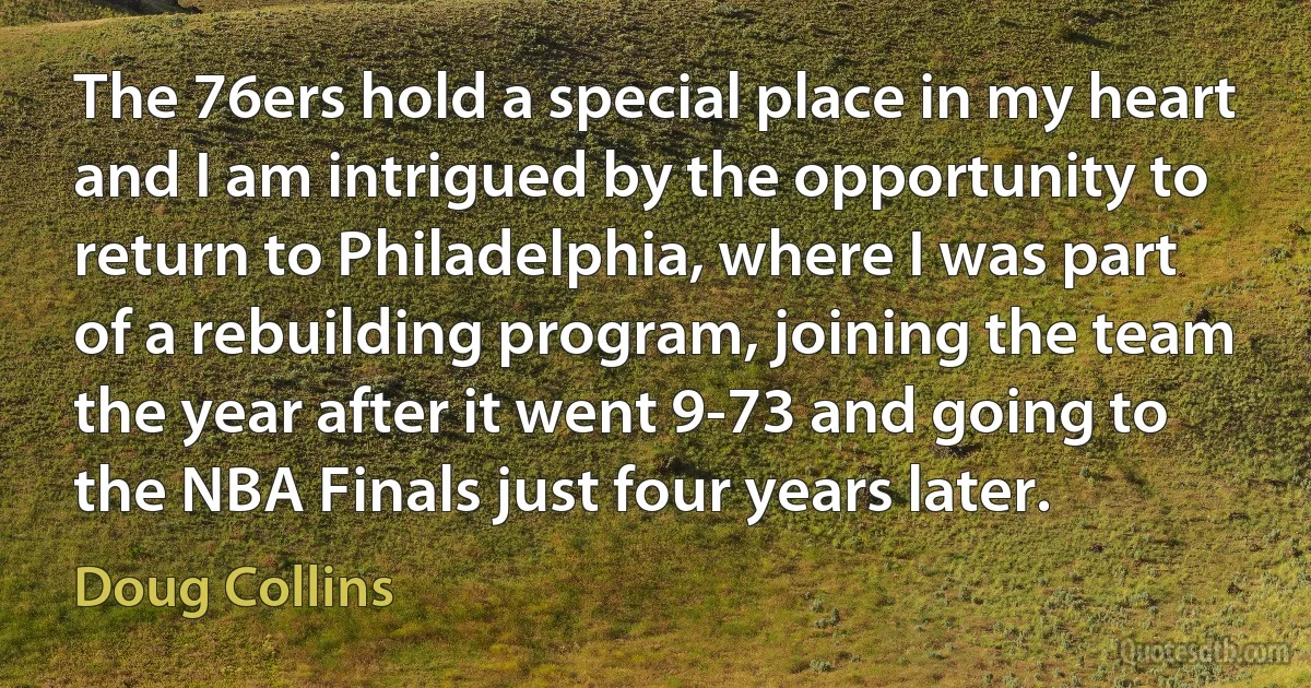 The 76ers hold a special place in my heart and I am intrigued by the opportunity to return to Philadelphia, where I was part of a rebuilding program, joining the team the year after it went 9-73 and going to the NBA Finals just four years later. (Doug Collins)