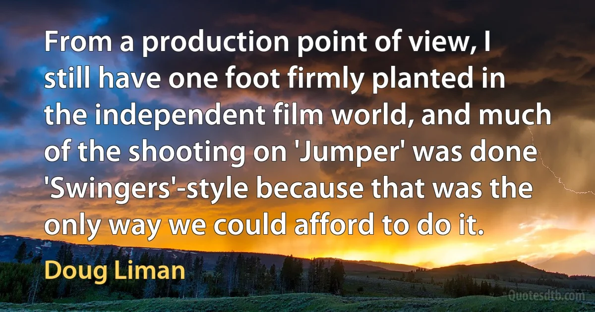 From a production point of view, I still have one foot firmly planted in the independent film world, and much of the shooting on 'Jumper' was done 'Swingers'-style because that was the only way we could afford to do it. (Doug Liman)