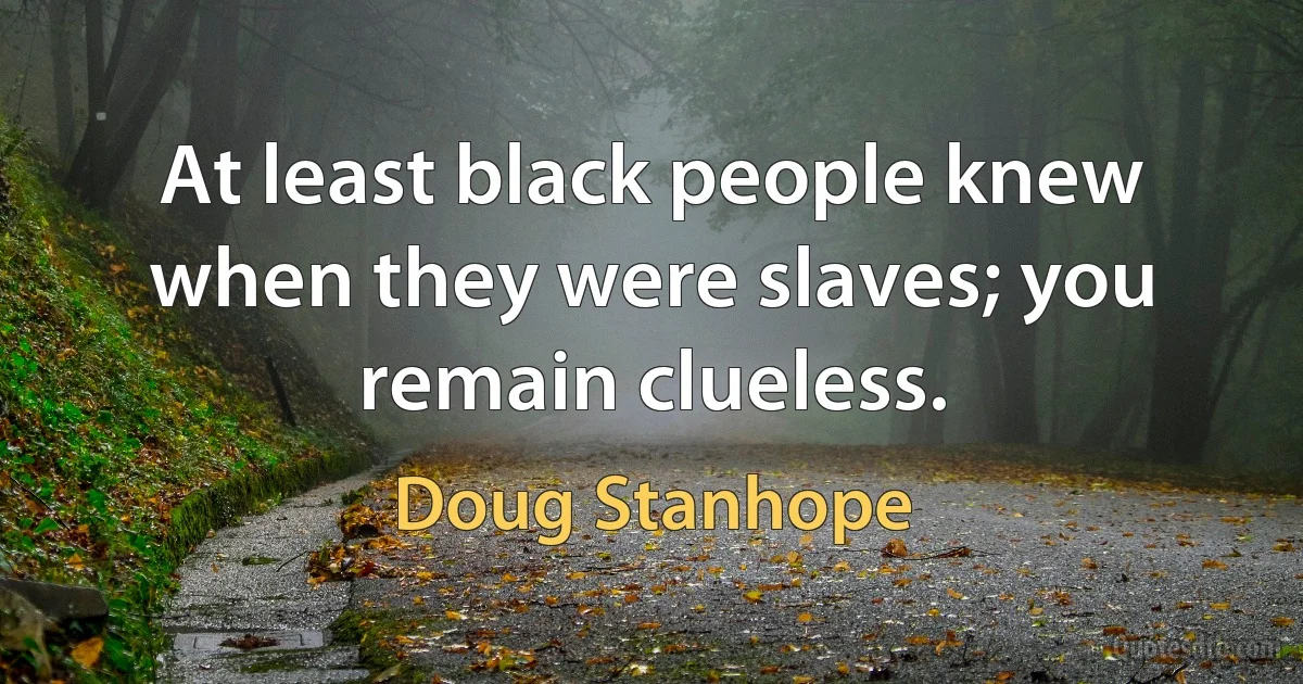 At least black people knew when they were slaves; you remain clueless. (Doug Stanhope)