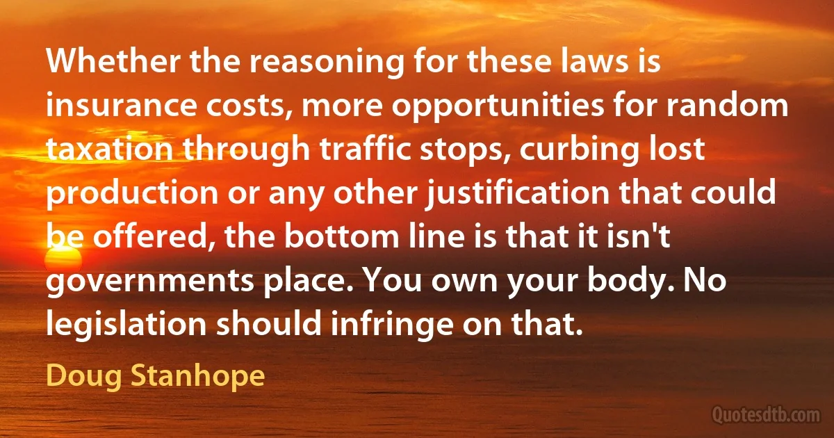 Whether the reasoning for these laws is insurance costs, more opportunities for random taxation through traffic stops, curbing lost production or any other justification that could be offered, the bottom line is that it isn't governments place. You own your body. No legislation should infringe on that. (Doug Stanhope)