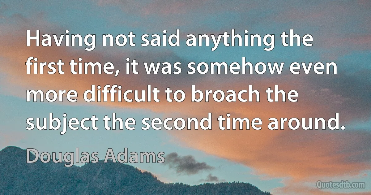 Having not said anything the first time, it was somehow even more difficult to broach the subject the second time around. (Douglas Adams)