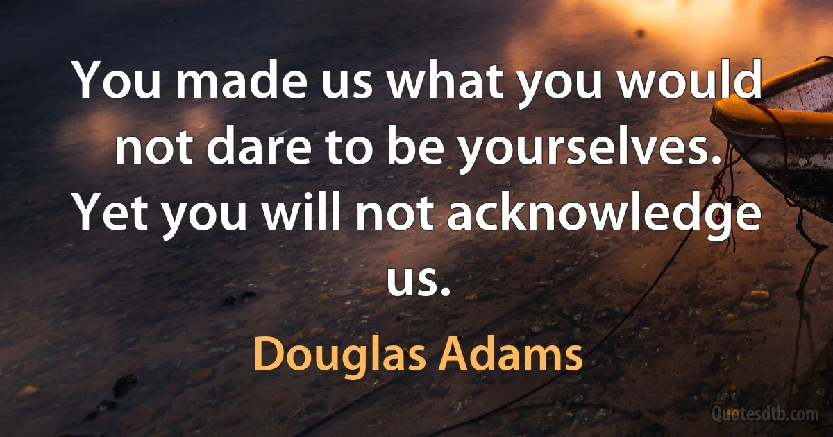 You made us what you would not dare to be yourselves. Yet you will not acknowledge us. (Douglas Adams)