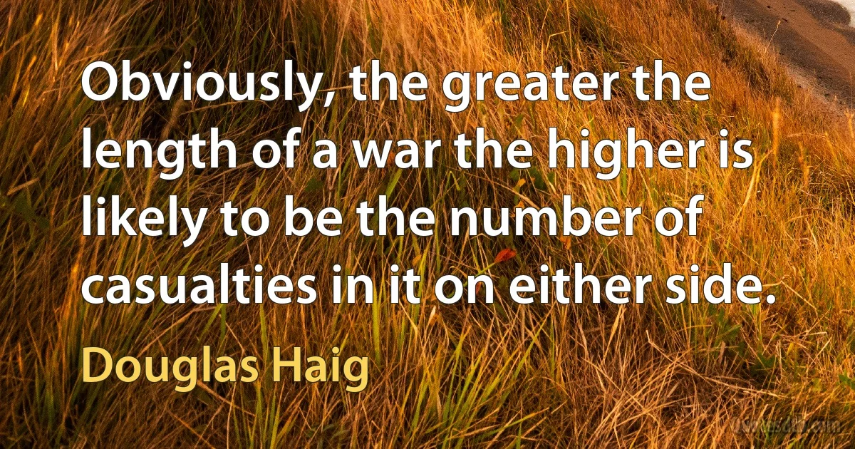 Obviously, the greater the length of a war the higher is likely to be the number of casualties in it on either side. (Douglas Haig)