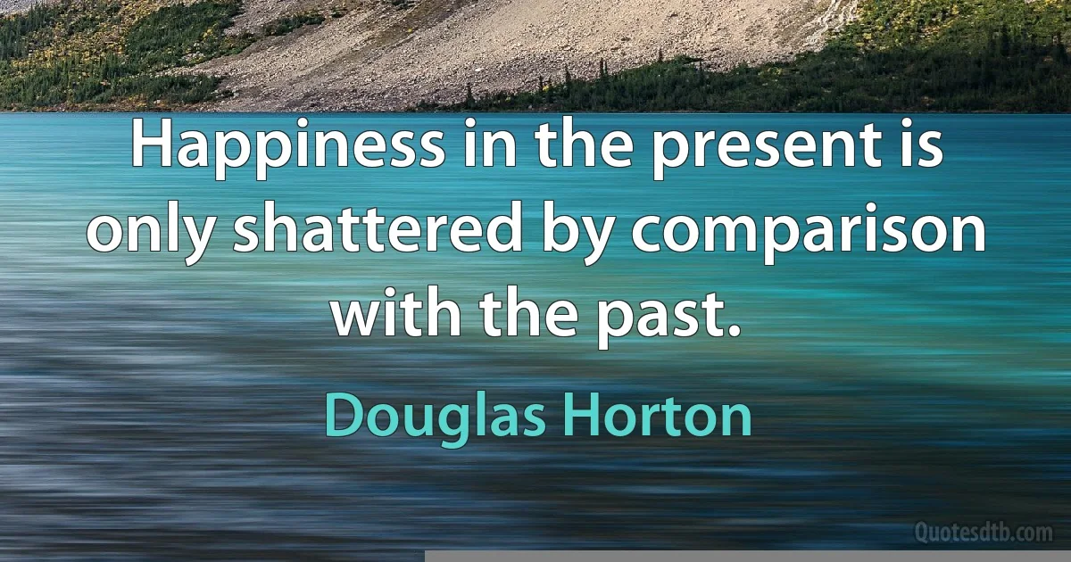 Happiness in the present is only shattered by comparison with the past. (Douglas Horton)