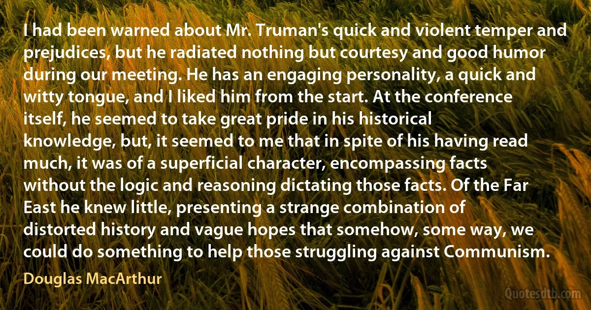 I had been warned about Mr. Truman's quick and violent temper and prejudices, but he radiated nothing but courtesy and good humor during our meeting. He has an engaging personality, a quick and witty tongue, and I liked him from the start. At the conference itself, he seemed to take great pride in his historical knowledge, but, it seemed to me that in spite of his having read much, it was of a superficial character, encompassing facts without the logic and reasoning dictating those facts. Of the Far East he knew little, presenting a strange combination of distorted history and vague hopes that somehow, some way, we could do something to help those struggling against Communism. (Douglas MacArthur)