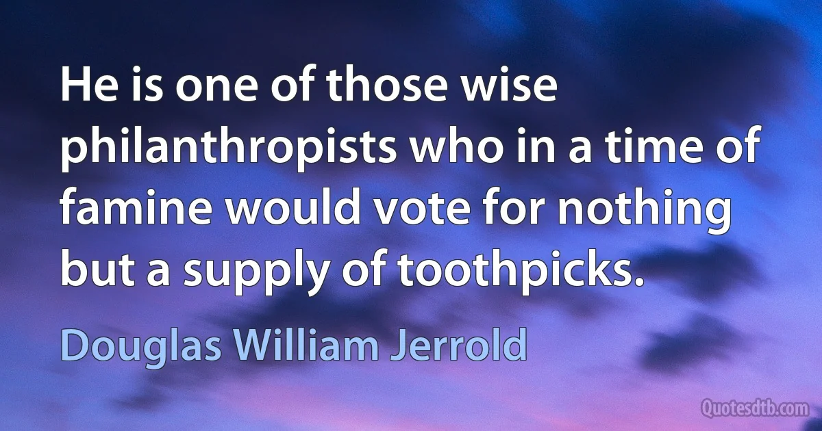 He is one of those wise philanthropists who in a time of famine would vote for nothing but a supply of toothpicks. (Douglas William Jerrold)