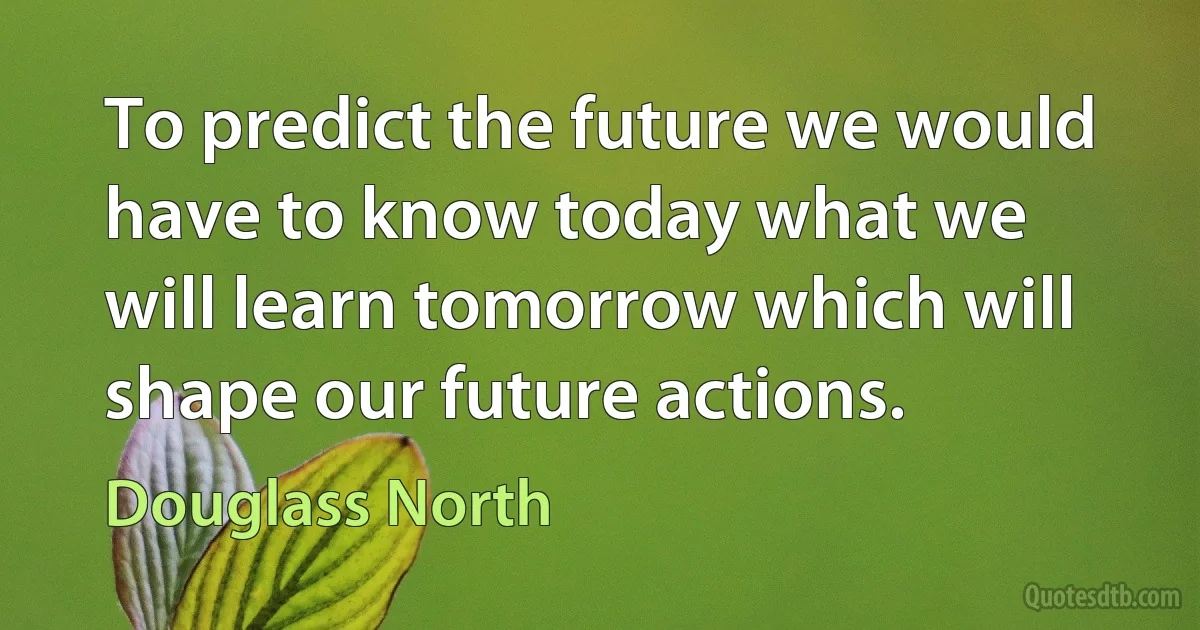 To predict the future we would have to know today what we will learn tomorrow which will shape our future actions. (Douglass North)